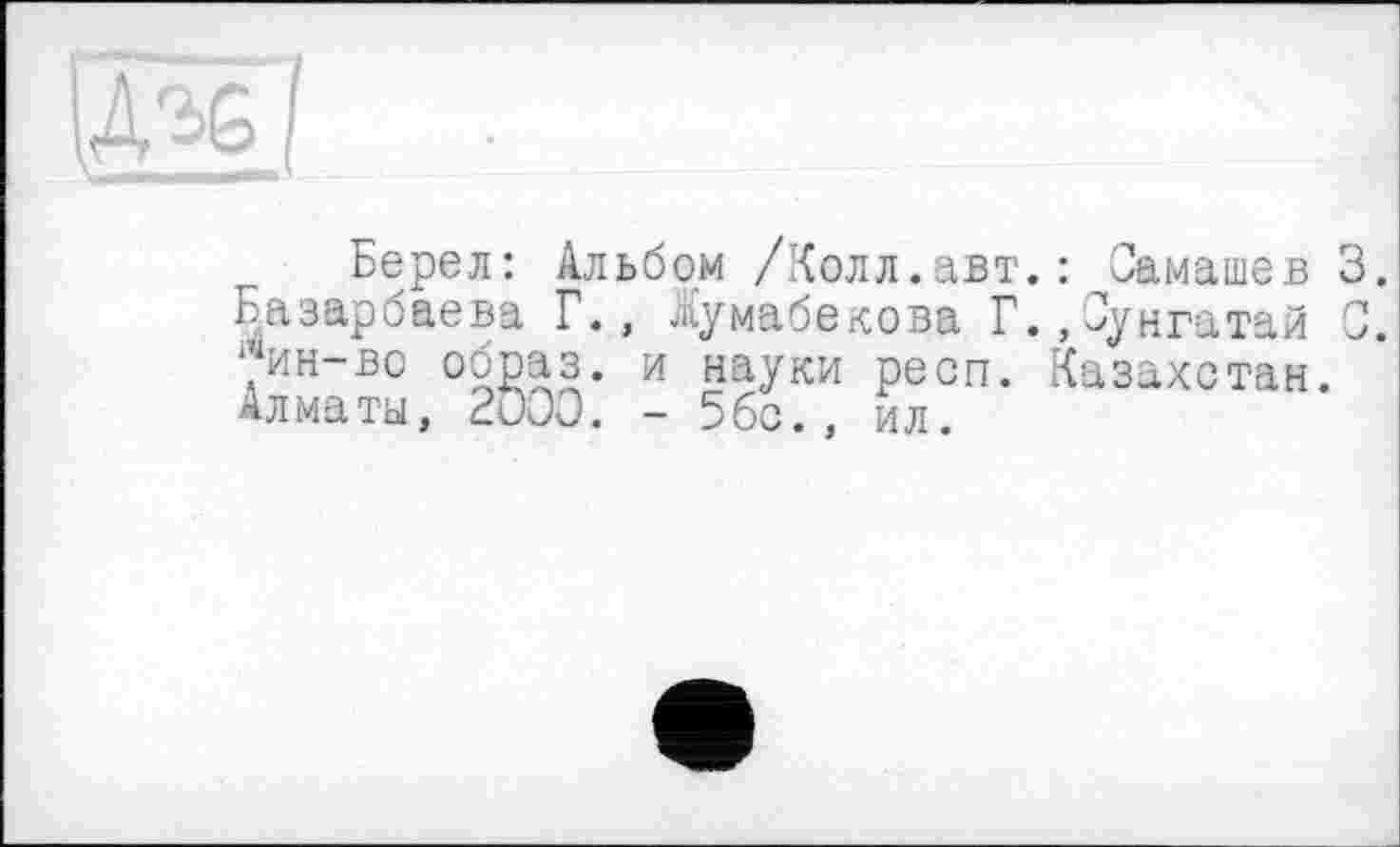 ﻿Берел: Альбом /Колл.авт.: Самашев 3.
Назарбаева Г., Іумабекова Г.,Сунгатай 0.
>н-во образ, и науки респ. Казахстан.
Алматы, 2000. - 5бс., ил.
